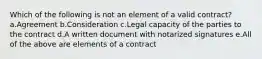 Which of the following is not an element of a valid contract? a.Agreement b.Consideration c.Legal capacity of the parties to the contract d.A written document with notarized signatures e.All of the above are elements of a contract