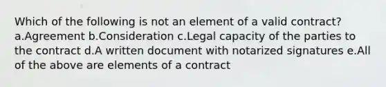 Which of the following is not an element of a valid contract? a.Agreement b.Consideration c.Legal capacity of the parties to the contract d.A written document with notarized signatures e.All of the above are elements of a contract