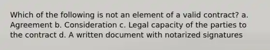 Which of the following is not an element of a valid contract? a. Agreement b. Consideration c. Legal capacity of the parties to the contract d. A written document with notarized signatures