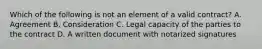 Which of the following is not an element of a valid contract? A. Agreement B. Consideration C. Legal capacity of the parties to the contract D. A written document with notarized signatures