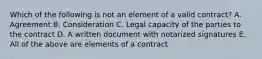 Which of the following is not an element of a valid contract? A. Agreement B. Consideration C. Legal capacity of the parties to the contract D. A written document with notarized signatures E. All of the above are elements of a contract