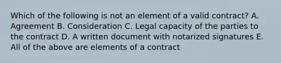 Which of the following is not an element of a valid contract? A. Agreement B. Consideration C. Legal capacity of the parties to the contract D. A written document with notarized signatures E. All of the above are elements of a contract