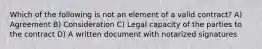 Which of the following is not an element of a valid contract? A) Agreement B) Consideration C) Legal capacity of the parties to the contract D) A written document with notarized signatures