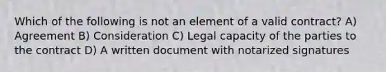 Which of the following is not an element of a valid contract? A) Agreement B) Consideration C) Legal capacity of the parties to the contract D) A written document with notarized signatures