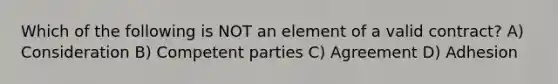 Which of the following is NOT an element of a valid contract? A) Consideration B) Competent parties C) Agreement D) Adhesion