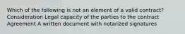 Which of the following is not an element of a valid contract? Consideration Legal capacity of the parties to the contract Agreement A written document with notarized signatures