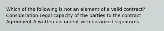 Which of the following is not an element of a valid contract? Consideration Legal capacity of the parties to the contract Agreement A written document with notarized signatures