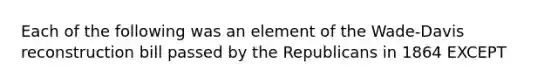 Each of the following was an element of the Wade-Davis reconstruction bill passed by the Republicans in 1864 EXCEPT