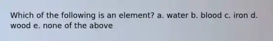 Which of the following is an element? a. water b. blood c. iron d. wood e. none of the above