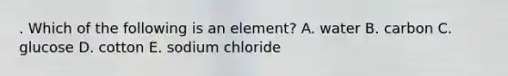 . Which of the following is an element? A. water B. carbon C. glucose D. cotton E. sodium chloride