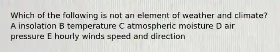 Which of the following is not an element of weather and climate? A insolation B temperature C atmospheric moisture D air pressure E hourly winds speed and direction