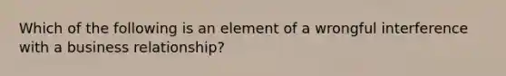 Which of the following is an element of a wrongful interference with a business relationship?