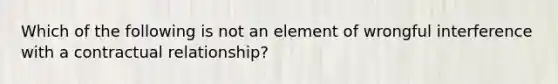 Which of the following is not an element of wrongful interference with a contractual relationship?