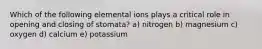 Which of the following elemental ions plays a critical role in opening and closing of stomata? a) nitrogen b) magnesium c) oxygen d) calcium e) potassium