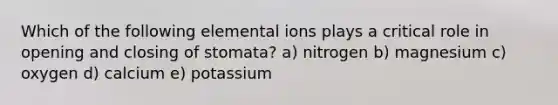 Which of the following elemental ions plays a critical role in opening and closing of stomata? a) nitrogen b) magnesium c) oxygen d) calcium e) potassium