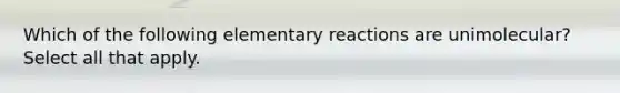 Which of the following elementary reactions are unimolecular? Select all that apply.