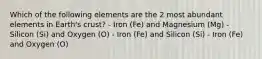 Which of the following elements are the 2 most abundant elements in Earth's crust? - Iron (Fe) and Magnesium (Mg) - Silicon (Si) and Oxygen (O) - Iron (Fe) and Silicon (Si) - Iron (Fe) and Oxygen (O)