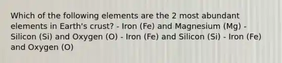 Which of the following elements are the 2 most abundant elements in Earth's crust? - Iron (Fe) and Magnesium (Mg) - Silicon (Si) and Oxygen (O) - Iron (Fe) and Silicon (Si) - Iron (Fe) and Oxygen (O)