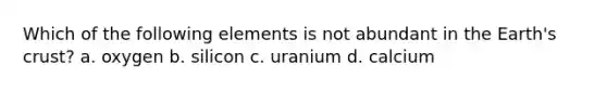 Which of the following elements is not abundant in the Earth's crust? a. oxygen b. silicon c. uranium d. calcium