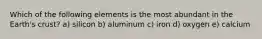 Which of the following elements is the most abundant in the Earth's crust? a) silicon b) aluminum c) iron d) oxygen e) calcium