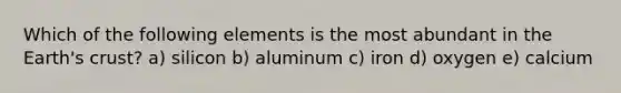 Which of the following elements is the most abundant in the Earth's crust? a) silicon b) aluminum c) iron d) oxygen e) calcium