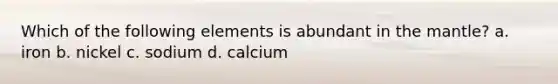 Which of the following elements is abundant in the mantle? a. iron b. nickel c. sodium d. calcium