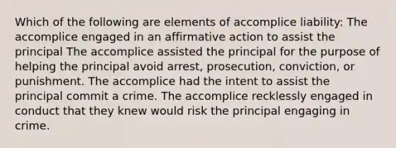 Which of the following are elements of accomplice liability: The accomplice engaged in an affirmative action to assist the principal The accomplice assisted the principal for the purpose of helping the principal avoid arrest, prosecution, conviction, or punishment. The accomplice had the intent to assist the principal commit a crime. The accomplice recklessly engaged in conduct that they knew would risk the principal engaging in crime.