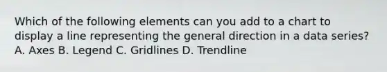 Which of the following elements can you add to a chart to display a line representing the general direction in a data series? A. Axes B. Legend C. Gridlines D. Trendline