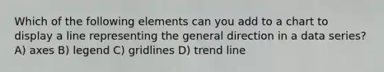 Which of the following elements can you add to a chart to display a line representing the general direction in a data series? A) axes B) legend C) gridlines D) trend line