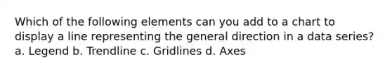 Which of the following elements can you add to a chart to display a line representing the general direction in a data series? a. Legend b. Trendline c. Gridlines d. Axes