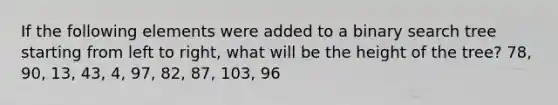 If the following elements were added to a binary search tree starting from left to right, what will be the height of the tree? 78, 90, 13, 43, 4, 97, 82, 87, 103, 96