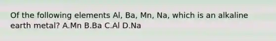 Of the following elements Al, Ba, Mn, Na, which is an alkaline earth metal? A.Mn B.Ba C.Al D.Na