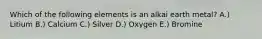 Which of the following elements is an alkai earth metal? A.) Litium B.) Calcium C.) Silver D.) Oxygen E.) Bromine