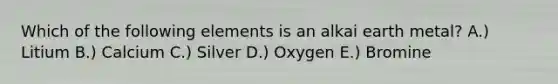 Which of the following elements is an alkai earth metal? A.) Litium B.) Calcium C.) Silver D.) Oxygen E.) Bromine