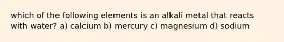 which of the following elements is an alkali metal that reacts with water? a) calcium b) mercury c) magnesium d) sodium