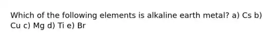Which of the following elements is alkaline earth metal? a) Cs b) Cu c) Mg d) Ti e) Br