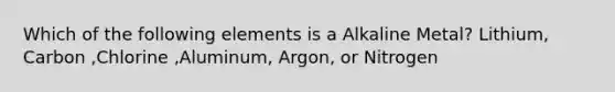 Which of the following elements is a Alkaline Metal? Lithium, Carbon ,Chlorine ,Aluminum, Argon, or Nitrogen