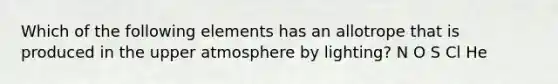 Which of the following elements has an allotrope that is produced in the upper atmosphere by lighting? N O S Cl He