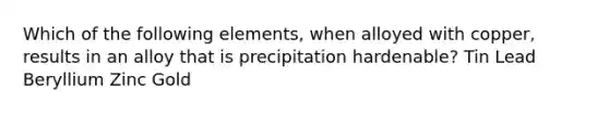 Which of the following elements, when alloyed with copper, results in an alloy that is precipitation hardenable? Tin Lead Beryllium Zinc Gold