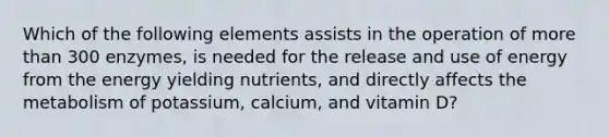 Which of the following elements assists in the operation of more than 300 enzymes, is needed for the release and use of energy from the energy yielding nutrients, and directly affects the metabolism of potassium, calcium, and vitamin D?