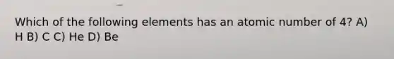 Which of the following elements has an atomic number of 4? A) H B) C C) He D) Be