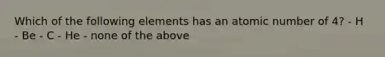 Which of the following elements has an atomic number of 4? - H - Be - C - He - none of the above