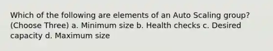 Which of the following are elements of an Auto Scaling group? (Choose Three) a. Minimum size b. Health checks c. Desired capacity d. Maximum size