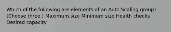 Which of the following are elements of an Auto Scaling group? (Choose three.) Maximum size Minimum size Health checks Desired capacity