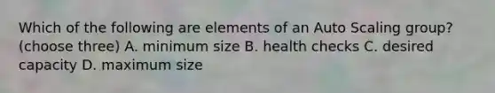 Which of the following are elements of an Auto Scaling group? (choose three) A. minimum size B. health checks C. desired capacity D. maximum size