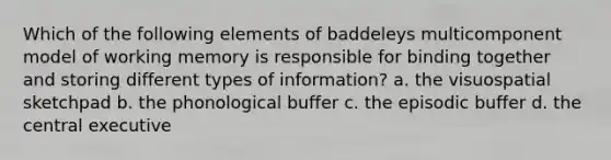 Which of the following elements of baddeleys multicomponent model of working memory is responsible for binding together and storing different types of information? a. the visuospatial sketchpad b. the phonological buffer c. the episodic buffer d. the central executive