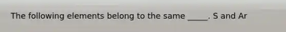 The following elements belong to the same _____. S and Ar