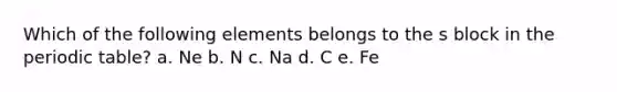 Which of the following elements belongs to the s block in the periodic table? a. Ne b. N c. Na d. C e. Fe