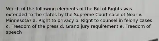 Which of the following elements of the Bill of Rights was extended to the states by the Supreme Court case of Near v. Minnesota? a. Right to privacy b. Right to counsel in felony cases c. Freedom of the press d. Grand jury requirement e. Freedom of speech