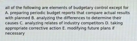 all of the following are elements of budgetary control except for A. preparing periodic budget reports that compare actual results with planned B. analyzing the differences to determine their causes C. analyzing relates of industry competitors D. taking appropriate corrective action E. modifying future plans if necessary